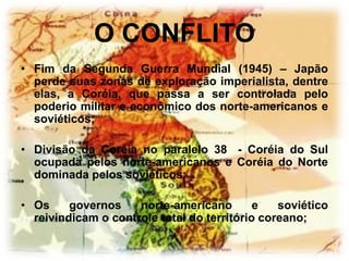 O CONFLITO
• Fim da Segunda Guerra Mundial (1945) – Japão
  perde suas zonas de exploração imperialista, dentre
  elas, a Coréia, que passa a ser controlada pelo
  poderio militar e econômico dos norte-americanos e
  soviéticos;

• Divisão da Coréia no paralelo 38 - Coréia do Sul
  ocupada pelos norte-americanos e Coréia do Norte
  dominada pelos soviéticos;

• Os     governos    norte-americano        e   soviético
  reivindicam o controle total do território coreano;
 