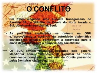O CONFLITO
• Em 1950, alegando uma suposta transgressão do
  Paralelo 38 , o exército da Coréia do Norte invade o
  Sul, dominando sua capital, Seul;

• As potências capitalistas se reúnem na ONU
  e, aproveitando a ausência da autoridade diplomática
  soviética na ocasião, conseguem a aprovação para o
  envio de tropas contra a ofensiva dos socialistas;

• Os EUA enviam exércitos liderados pelo general
  MacArthur com o propósito de expulsar os norte-
  coreanos e conquistar o restante da Coréia passando
  pelas fronteiras chinesas;
 