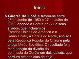 InícioInício
AA Guerra da CoréiaGuerra da Coréia travou-se entretravou-se entre
25 de Junho25 de Junho dede 19501950 ee 27 de Julho27 de Julho dede
19531953, opondo a, opondo a Coréia do SulCoréia do Sul e seuse seus
aliados, que incluíam osaliados, que incluíam os
Estados Unidos da AméricaEstados Unidos da América e oe o
Reino UnidoReino Unido, à, à Coréia do NorteCoréia do Norte, apoiada, apoiada
pelapela República Popular da ChinaRepública Popular da China e pelae pela
antigaantiga União SoviéticaUnião Soviética. O resultado foi a. O resultado foi a
manutenção da divisão damanutenção da divisão da
península da Coréiapenínsula da Coréia em dois países, queem dois países, que
perdura até aos dias de hoje.perdura até aos dias de hoje.
 