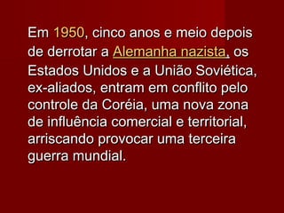 EmEm 19501950, cinco anos e meio depois, cinco anos e meio depois
de derrotar ade derrotar a Alemanha naziAlemanha nazistasta,, osos
Estados Unidos e a União Soviética,Estados Unidos e a União Soviética,
ex-aliados, entram em conflito peloex-aliados, entram em conflito pelo
controle da Coréia, uma nova zonacontrole da Coréia, uma nova zona
de influência comercial e territorial,de influência comercial e territorial,
arriscando provocar uma terceiraarriscando provocar uma terceira
guerra mundial.guerra mundial.
 