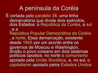 A península da CoréiaA península da Coréia
É cortada peloÉ cortada pelo paralelo 38paralelo 38, uma linha, uma linha
demarcatória que divide dois exércitos,demarcatória que divide dois exércitos,
dois Estados: adois Estados: a República da CoréiaRepública da Coréia, a, a sulsul
, e a, e a
República Popular Democrática da CoréiaRepública Popular Democrática da Coréia
, a, a nortenorte. Essa demarcação, existente. Essa demarcação, existente
desdedesde 19451945 por um acordo entre ospor um acordo entre os
governos de Moscou e Washington,governos de Moscou e Washington,
dividiu o povo coreano em dois sistemasdividiu o povo coreano em dois sistemas
políticos opostos: no norte opolíticos opostos: no norte o comunismocomunismo
apoiado pelaapoiado pela União SoviéticaUnião Soviética, e, no sul, o, e, no sul, o
capitalismocapitalismo apoiado pelosapoiado pelos Estados UnidosEstados Unidos
..
 