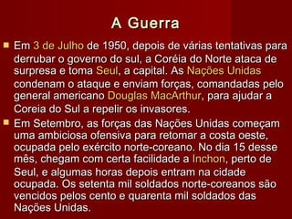 A GuerraA Guerra
 EmEm 3 de Julho3 de Julho de 1950, depois de várias tentativas parade 1950, depois de várias tentativas para
derrubar o governo do sul, a Coréia do Norte ataca dederrubar o governo do sul, a Coréia do Norte ataca de
surpresa e tomasurpresa e toma SeulSeul, a capital. As, a capital. As Nações UnidasNações Unidas
condenam o ataque e enviam forças, comandadas pelocondenam o ataque e enviam forças, comandadas pelo
general americanogeneral americano Douglas MacArthurDouglas MacArthur, para ajudar a, para ajudar a
Coreia do Sul a repelir os invasores.Coreia do Sul a repelir os invasores.
 Em Setembro, as forças das Nações Unidas começamEm Setembro, as forças das Nações Unidas começam
uma ambiciosa ofensiva para retomar a costa oeste,uma ambiciosa ofensiva para retomar a costa oeste,
ocupada pelo exército norte-coreano. No dia 15 desseocupada pelo exército norte-coreano. No dia 15 desse
mês, chegam com certa facilidade amês, chegam com certa facilidade a InchonInchon, perto de, perto de
Seul, e algumas horas depois entram na cidadeSeul, e algumas horas depois entram na cidade
ocupada. Os setenta mil soldados norte-coreanos sãoocupada. Os setenta mil soldados norte-coreanos são
vencidos pelos cento e quarenta mil soldados dasvencidos pelos cento e quarenta mil soldados das
Nações Unidas.Nações Unidas.
 