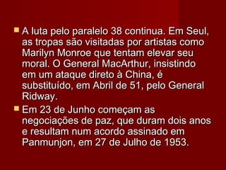  A luta pelo paralelo 38 continua. Em Seul,A luta pelo paralelo 38 continua. Em Seul,
as tropas são visitadas por artistas comoas tropas são visitadas por artistas como
Marilyn Monroe que tentam elevar seuMarilyn Monroe que tentam elevar seu
moral. O General MacArthur, insistindomoral. O General MacArthur, insistindo
em um ataque direto à China, éem um ataque direto à China, é
substituído, em Abril de 51, pelo Generalsubstituído, em Abril de 51, pelo General
Ridway.Ridway.
 Em 23 de Junho começam asEm 23 de Junho começam as
negociações de paz, que duram dois anosnegociações de paz, que duram dois anos
e resultam num acordo assinado eme resultam num acordo assinado em
Panmunjon, em 27 de Julho de 1953.Panmunjon, em 27 de Julho de 1953.
 
