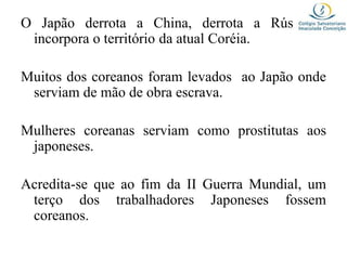 O Japão derrota a China, derrota a Rússia e
incorpora o território da atual Coréia.
Muitos dos coreanos foram levados ao Japão onde
serviam de mão de obra escrava.
Mulheres coreanas serviam como prostitutas aos
japoneses.
Acredita-se que ao fim da II Guerra Mundial, um
terço dos trabalhadores Japoneses fossem
coreanos.
 
