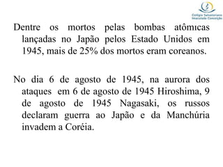 Dentre os mortos pelas bombas atômicas
lançadas no Japão pelos Estado Unidos em
1945, mais de 25% dos mortos eram coreanos.
No dia 6 de agosto de 1945, na aurora dos
ataques em 6 de agosto de 1945 Hiroshima, 9
de agosto de 1945 Nagasaki, os russos
declaram guerra ao Japão e da Manchúria
invadem a Coréia.
 