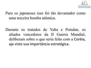 Paro os japoneses isso foi tão devastador como
uma terceira bomba atômica.
Durante os tratados de Yalta e Potsdan, os
aliados vencedores da II Guerra Mundial,
deliberam sobre o que seria feito com a Coréia,
aja visto sua importância estratégica.
 