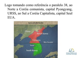 Logo tomando como referência o paralelo 38, ao
Norte a Coréia comunista, capital Pyongyang,
URSS, ao Sul a Coréia Capitalista, capital Seul
EUA.
 