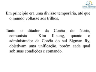 Em princípio era uma divisão temporária, até que
o mundo voltasse aos trilhos.
Tanto o ditador da Coréia do Norte,
comunista Kim Il-sung, quanto o
administrador da Coréia do sul Sigman Ry,
objetivam uma unificação, porém cada qual
sob suas condições e comando.
 