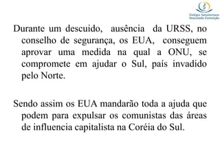 Durante um descuido, ausência da URSS, no
conselho de segurança, os EUA, conseguem
aprovar uma medida na qual a ONU, se
compromete em ajudar o Sul, país invadido
pelo Norte.
Sendo assim os EUA mandarão toda a ajuda que
podem para expulsar os comunistas das áreas
de influencia capitalista na Coréia do Sul.
 