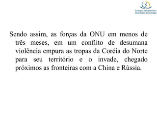 Sendo assim, as forças da ONU em menos de
três meses, em um conflito de desumana
violência empura as tropas da Coréia do Norte
para seu território e o invade, chegado
próximos as fronteiras com a China e Rússia.
 