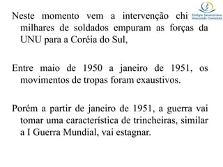 Neste momento vem a intervenção chinesa,
milhares de soldados empuram as forças da
UNU para a Coréia do Sul,
Entre maio de 1950 a janeiro de 1951, os
movimentos de tropas foram exaustivos.
Porém a partir de janeiro de 1951, a guerra vai
tomar uma característica de trincheiras, similar
a I Guerra Mundial, vai estagnar.
 