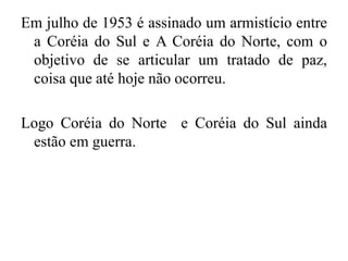 Em julho de 1953 é assinado um armistício entre
a Coréia do Sul e A Coréia do Norte, com o
objetivo de se articular um tratado de paz,
coisa que até hoje não ocorreu.
Logo Coréia do Norte e Coréia do Sul ainda
estão em guerra.
 