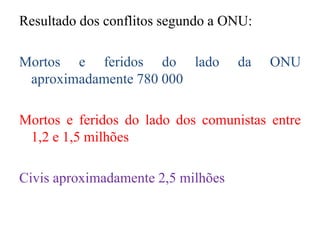 Resultado dos conflitos segundo a ONU:
Mortos e feridos do lado da ONU
aproximadamente 780 000
Mortos e feridos do lado dos comunistas entre
1,2 e 1,5 milhões
Civis aproximadamente 2,5 milhões
 