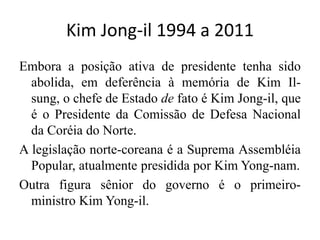 Kim Jong-il 1994 a 2011
Embora a posição ativa de presidente tenha sido
abolida, em deferência à memória de Kim Il-
sung, o chefe de Estado de fato é Kim Jong-il, que
é o Presidente da Comissão de Defesa Nacional
da Coréia do Norte.
A legislação norte-coreana é a Suprema Assembléia
Popular, atualmente presidida por Kim Yong-nam.
Outra figura sênior do governo é o primeiro-
ministro Kim Yong-il.
 