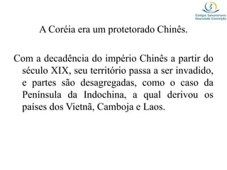 A Coréia era um protetorado Chinês.
Com a decadência do império Chinês a partir do
século XIX, seu território passa a ser invadido,
e partes são desagregadas, como o caso da
Península da Indochina, a qual derivou os
países dos Vietnã, Camboja e Laos.
 