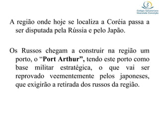 A região onde hoje se localiza a Coréia passa a
ser disputada pela Rússia e pelo Japão.
Os Russos chegam a construir na região um
porto, o “Port Arthur”, tendo este porto como
base militar estratégica, o que vai ser
reprovado veementemente pelos japoneses,
que exigirão a retirada dos russos da região.
 