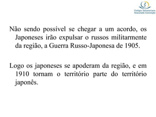 Não sendo possível se chegar a um acordo, os
Japoneses irão expulsar o russos militarmente
da região, a Guerra Russo-Japonesa de 1905.
Logo os japoneses se apoderam da região, e em
1910 tornam o território parte do território
japonês.
 
