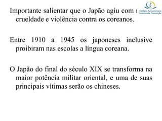 Importante salientar que o Japão agiu com muita
crueldade e violência contra os coreanos.
Entre 1910 a 1945 os japoneses inclusive
proibiram nas escolas a língua coreana.
O Japão do final do século XIX se transforma na
maior potência militar oriental, e uma de suas
principais vítimas serão os chineses.
 