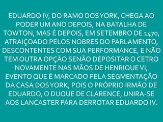 EDUARDO IV, DO RAMO DOSYORK, CHEGA AO
PODER UM ANO DEPOIS, NA BATALHA DE
TOWTON, MAS É DEPOIS, EM SETEMBRO DE 1470,
ATRAIÇOADO PELOS NOBRES DO PARLAMENTO,
DESCONTENTES COM SUA PERFORMANCE, E NÃO
TEM OUTRA OPÇÃO SENÃO DEPOSITAR O CETRO
NOVAMENTE NAS MÃOS DE HENRIQUEVI,
EVENTO QUE É MARCADO PELA SEGMENTAÇÃO
DA CASA DOSYORK, POIS O PRÓPRIO IRMÃO DE
EDUARDO, O DUQUE DE CLARENCE, UNIRA-SE
AOS LANCASTER PARA DERROTAR EDUARDO IV.
 