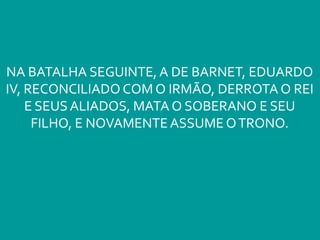 NA BATALHA SEGUINTE, A DE BARNET, EDUARDO
IV, RECONCILIADO COM O IRMÃO, DERROTA O REI
E SEUS ALIADOS, MATA O SOBERANO E SEU
FILHO, E NOVAMENTEASSUME OTRONO.
 