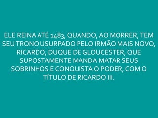 ELE REINA ATÉ 1483, QUANDO, AO MORRER,TEM
SEUTRONO USURPADO PELO IRMÃO MAIS NOVO,
RICARDO, DUQUE DE GLOUCESTER, QUE
SUPOSTAMENTE MANDA MATAR SEUS
SOBRINHOS E CONQUISTA O PODER, COM O
TÍTULO DE RICARDO III.
 