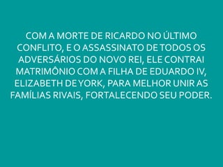 COM A MORTE DE RICARDO NO ÚLTIMO
CONFLITO, E O ASSASSINATO DETODOS OS
ADVERSÁRIOS DO NOVO REI, ELE CONTRAI
MATRIMÔNIO COM A FILHA DE EDUARDO IV,
ELIZABETH DEYORK, PARA MELHOR UNIR AS
FAMÍLIAS RIVAIS, FORTALECENDO SEU PODER.
 