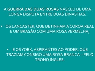 A GUERRA DAS DUAS ROSAS NASCEU DE UMA
LONGA DISPUTA ENTRE DUAS DINASTIAS:
• OS LANCASTER, QUE DETINHAM A COROA REAL
E UM BRASÃO COM UMA ROSAVERMELHA;
• E OSYORK, ASPIRANTESAO PODER, QUE
TRAZIAM CONSIGO UMA ROSA BRANCA – PELO
TRONO INGLÊS.
 