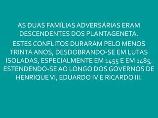 AS DUAS FAMÍLIASADVERSÁRIAS ERAM
DESCENDENTES DOS PLANTAGENETA.
ESTES CONFLITOS DURARAM PELO MENOS
TRINTA ANOS, DESDOBRANDO-SE EM LUTAS
ISOLADAS, ESPECIALMENTE EM 1455 E EM 1485,
ESTENDENDO-SEAO LONGO DOS GOVERNOS DE
HENRIQUEVI, EDUARDO IV E RICARDO III.
 