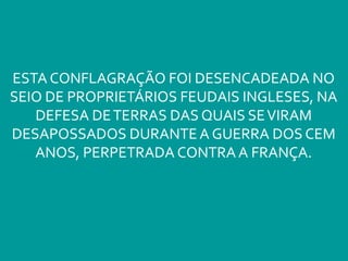 ESTA CONFLAGRAÇÃO FOI DESENCADEADA NO
SEIO DE PROPRIETÁRIOS FEUDAIS INGLESES, NA
DEFESA DETERRAS DAS QUAIS SEVIRAM
DESAPOSSADOS DURANTE A GUERRA DOS CEM
ANOS, PERPETRADA CONTRA A FRANÇA.
 