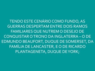 TENDO ESTE CENÁRIO COMO FUNDO, AS
GUERRAS DESPERTAM ENTRE DOIS RAMOS
FAMILIARESQUE NUTREM O DESEJO DE
CONQUISTAR OTRONO DA INGLATERRA – O DE
EDMUNDO BEAUFORT, DUQUE DE SOMERSET, DA
FAMÍLIA DE LANCASTER, E O DE RICARDO
PLANTAGENETA, DUQUE DEYORK;
 