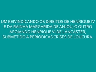 UM REIVINDICANDO OS DIREITOS DE HENRIQUE IV
E DA RAINHA MARGARIDA DE ANJOU; O OUTRO
APOIANDO HENRIQUEVI DE LANCASTER,
SUBMETIDO A PERIÓDICAS CRISES DE LOUCURA.
 