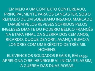 EM MEIOA UM CONTEXTO CONTURBADO,
PRINCIPALMENTE PARA OS LANCASTER, SOB O
REINADO DE UM SOBERANO INSANO, MARCADO
TAMBÉM PELOS REVESES SOFRIDOS PELOS
INGLESES DIANTE DO PODERIO BÉLICO FRANCÊS
NA ETAPA FINAL DA GUERRA DOS CEMANOS,
RICARDO, DUQUE DEYORK, AVANÇA RUMO A
LONDRES COM UM EXÉRCITO DETRÊS MIL
HOMENS.
ELEVENCE OS SOLDADOS REAIS E, EM 1455,
APRISIONA O REI HENRIQUEVI. INICIA-SE,ASSIM,
A GUERRA DAS DUAS ROSAS.
 