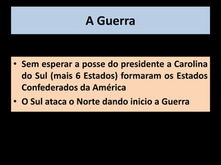 A Guerra


• Sem esperar a posse do presidente a Carolina
  do Sul (mais 6 Estados) formaram os Estados
  Confederados da América
• O Sul ataca o Norte dando inicio a Guerra
 