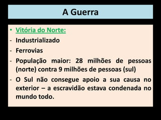 A Guerra
• Vitória do Norte:
- Industrializado
- Ferrovias
- População maior: 28 milhões de pessoas
  (norte) contra 9 milhões de pessoas (sul)
- O Sul não consegue apoio a sua causa no
  exterior – a escravidão estava condenada no
  mundo todo.
 