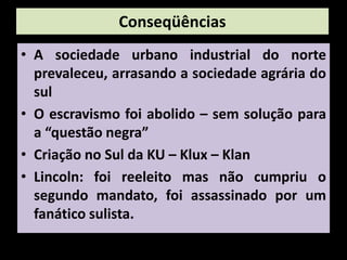Conseqüências
• A sociedade urbano industrial do norte
  prevaleceu, arrasando a sociedade agrária do
  sul
• O escravismo foi abolido – sem solução para
  a “questão negra”
• Criação no Sul da KU – Klux – Klan
• Lincoln: foi reeleito mas não cumpriu o
  segundo mandato, foi assassinado por um
  fanático sulista.
 