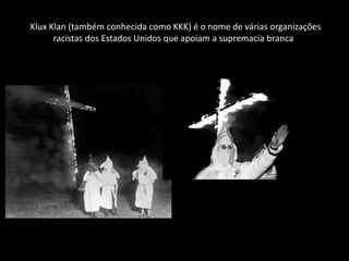 Klux Klan (também conhecida como KKK) é o nome de várias organizações
      racistas dos Estados Unidos que apoiam a supremacia branca
 