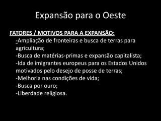 Expansão para o Oeste
FATORES / MOTIVOS PARA A EXPANSÃO:
  -Ampliação de fronteiras e busca de terras para
  agricultura;
  -Busca de matérias-primas e expansão capitalista;
  -Ida de imigrantes europeus para os Estados Unidos
  motivados pelo desejo de posse de terras;
  -Melhoria nas condições de vida;
  -Busca por ouro;
  -Liberdade religiosa.
 