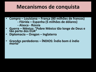 Mecanismos de conquista
• Compra – Louisiana – França (80 milhões de francos)
       - Flórida – Espanha (5 milhões de dólares)
       - Alasca - Rússia
• Guerra – México: “Pobre México tão longe de Deus e
  tão perto dos EUA”
• Diplomacia – Oregon – Inglaterra
• Grandes perdedores – ÍNDIOS: Índio bom é índio
  morto”
 