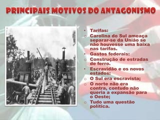 • Tarifas:
o Carolina do Sul ameaça
  separar-se da União se
  não houvesse uma baixa
  nas tarifas.
• Gastos federais:
o Construção de estradas
  de ferro.
• Escravidão e os novos
  estados:
o O Sul era escravista;
o O norte não era
  contra, contudo não
  queria a expansão para
  o Oeste;
o Tudo uma questão
  política.
 