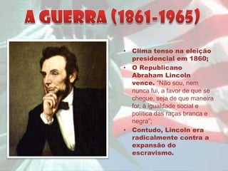 • Clima tenso na eleição
  presidencial em 1860;
• O Republicano
  Abraham Lincoln
  vence. “Não sou, nem
  nunca fui, a favor de que se
  chegue, seja de que maneira
  for, à igualdade social e
  política das raças branca e
  negra”;
• Contudo, Lincoln era
  radicalmente contra a
  expansão do
  escravismo.
 
