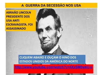 A GUERRA DA SECESSÃO NOS USA

ABRAÃO LINCOLN
PRESIDENTE DOS
USA ANTI
ESCRAVAGISTA. FOI
ASSASSINADO




        CLIQUEM ABAIXO E OUÇAM O HINO DOS
        ESTADOS UNIDOS DA AMÉRICA DO NORTE
     http://www.youtube.com/watch?v=4XxSM0wkU-s
 