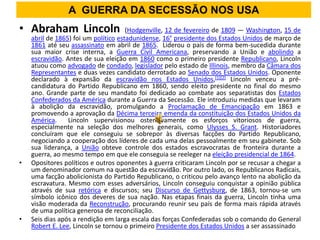 A GUERRA DA SECESSÃO NOS USA
• Abraham Lincoln                     (Hodgenville, 12 de fevereiro de 1809 — Washington, 15 de
    abril de 1865) foi um político estadunidense, 16° presidente dos Estados Unidos de março de
    1861 até seu assassinato em abril de 1865. Liderou o país de forma bem-sucedida durante
    sua maior crise interna, a Guerra Civil Americana, preservando a União e abolindo a
    escravidão. Antes de sua eleição em 1860 como o primeiro presidente Republicano, Lincoln
    atuou como advogado de condado, legislador pelo estado de Illinois, membro da Câmara dos
    Representantes e duas vezes candidato derrotado ao Senado dos Estados Unidos. Oponente
    declarado à expansão da escravidão nos Estados Unidos,[1][2] Lincoln venceu a pré-
    candidatura do Partido Republicano em 1860, sendo eleito presidente no final do mesmo
    ano. Grande parte de seu mandato foi dedicado ao combate aos separatistas dos Estados
    Confederados da América durante a Guerra da Secessão. Ele introduziu medidas que levaram
    à abolição da escravidão, promulgando a Proclamação de Emancipação em 1863 e
    promovendo a aprovação da Décima terceira emenda da constituição dos Estados Unidos da
    América.     Lincoln supervisionou ostensivamente os esforços vitoriosos de guerra,
    especialmente na seleção dos melhores generais, como Ulysses S. Grant. Historiadores
    concluíram que ele conseguiu se sobrepor às diversas facções do Partido Republicano,
    negociando a cooperação dos líderes de cada uma delas pessoalmente em seu gabinete. Sob
    sua liderança, a União obteve controle dos estados escravocratas de fronteira durante a
    guerra, ao mesmo tempo em que ele conseguia se reeleger na eleição presidencial de 1864.
•   Opositores políticos e outros oponentes à guerra criticaram Lincoln por se recusar a chegar a
    um denominador comum na questão da escravidão. Por outro lado, os Republicanos Radicais,
    uma facção abolicionista do Partido Republicano, o criticou pelo avanço lento na abolição da
    escravatura. Mesmo com esses adversários, Lincoln conseguiu conquistar a opinião pública
    através de sua retórica e discursos; seu Discurso de Gettysburg, de 1863, tornou-se um
    símbolo icônico dos deveres de sua nação. Nas etapas finais da guerra, Lincoln tinha uma
    visão moderada da Reconstrução, procurando reunir seu país de forma mais rápida através
    de uma política generosa de reconciliação.
•   Seis dias após a rendição em larga escala das forças Confederadas sob o comando do General
    Robert E. Lee, Lincoln se tornou o primeiro Presidente dos Estados Unidos a ser assassinado
 