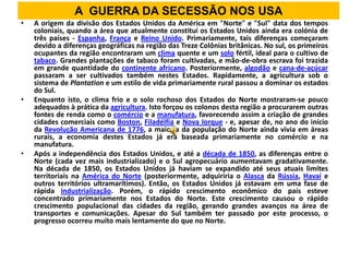 A GUERRA DA SECESSÃO NOS USA
•   A origem da divisão dos Estados Unidos da América em "Norte" e "Sul" data dos tempos
    coloniais, quando a área que atualmente constitui os Estados Unidos ainda era colónia de
    três países - Espanha, França e Reino Unido. Primariamente, tais diferenças começaram
    devido a diferenças geográficas na região das Treze Colônias britânicas. No sul, os primeiros
    ocupantes da região encontraram um clima quente e um solo fértil, ideal para o cultivo de
    tabaco. Grandes plantações de tabaco foram cultivadas, e mão-de-obra escrava foi trazida
    em grande quantidade do continente africano. Posteriormente, algodão e cana-de-açúcar
    passaram a ser cultivados também nestes Estados. Rapidamente, a agricultura sob o
    sistema de Plantation e um estilo de vida primariamente rural passou a dominar os estados
    do Sul.
•   Enquanto isto, o clima frio e o solo rochoso dos Estados do Norte mostraram-se pouco
    adequados à prática da agricultura. Isto forçou os colonos desta região a procurarem outras
    fontes de renda como o comércio e a manufatura, favorecendo assim a criação de grandes
    cidades comerciais como Boston, Filadélfia e Nova Iorque - e, apesar de, no ano do início
    da Revolução Americana de 1776, a maioria da população do Norte ainda vivia em áreas
    rurais, a economia destes Estados já era baseada primariamente no comércio e na
    manufatura.
•   Após a independência dos Estados Unidos, e até a década de 1850, as diferenças entre o
    Norte (cada vez mais industrializado) e o Sul agropecuário aumentavam gradativamente.
    Na década de 1850, os Estados Unidos já haviam se expandido até seus atuais limites
    territoriais na América do Norte (posteriormente, adquiriria o Alasca da Rússia, Havaí e
    outros territórios ultramarítimos). Então, os Estados Unidos já estavam em uma fase de
    rápida industrialização. Porém, o rápido crescimento econômico do país esteve
    concentrado primariamente nos Estados do Norte. Este crescimento causou o rápido
    crescimento populacional das cidades da região, gerando grandes avanços na área de
    transportes e comunicações. Apesar do Sul também ter passado por este processo, o
    progresso ocorreu muito mais lentamente do que no Norte.
 