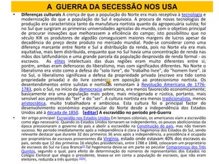 A GUERRA DA SECESSÃO NOS USA
•   Diferenças culturais A crença de que a população do Norte era mais receptiva à tecnologia e
    modernização do que a população do Sul é equívoca. A procura de novas tecnologias de
    produção era característica tanto da manufatura nortista quanto da agropecuária sulista; foi
    no Sul que surgiram as primeiras universidades agrícolas do mundo, com o objetivo principal
    de procurar inovações que melhorassem a eficiência do campo; isto possibilitou que no
    século XIX os produtores de algodão conseguissem maiores margens de lucros apesar da
    decadência do preço deste produto no mercado mundial. Pode-se considerar como uma
    diferença marcante entre Norte e Sul a distribuição da renda, pois no Norte ela era mais
    equitativa, mais bem distribuída, enquanto que no Sul havia uma concentração de renda nas
    mãos dos latifundiários e uma grande parcela da população desprovida de renda formal - os
    escravos. As elites intelectuais das duas regiões eram muito diferentes entre si;
    porém, ambas eram defensoras do liberalismo, mas com significados diferentes. No Norte o
    liberalismo era visto como a defesa do "solo livre", do "trabalho livre", do "homem livre". Já
    no Sul, o liberalismo significava a defesa da propriedade privada (escravo era tido como
    propriedade privada) e do livre comércio em oposição ao protecionismo nortista. Os
    desentendimentos entre sulistas e nortistas remontam à Revolução Americana de 1776-
    1783, pois o Sul, no início da democracia americana, era menos favorecido economicamente;
    basicamente era uma população mais pobre, mais miscigenada e rústica, portanto, mais
    sensível aos preceitos do "ter" e do "ser". A cultura nortista era menos tradicionalista, menos
    aristocrática, muito trabalhadora e ambiciosa. Esta cultura foi o principal factor do
    desenvolvimento económico espectacular do Norte desde a independência dos Estados
    Unidos até à década de 1850. [editar] A escravidão no período pré-Guerra
•   Ver artigo principal: Escravidão nos Estados Unidos Em tempos coloniais, os americanos viam a escravidão
    como algo necessário. Quando os Estados Unidos tornaram-se independentes, os poucos abolicionistas da
    época pressionaram o governo do país a abolir a escravidão na Constituição do país, mas não tiveram
    sucesso. No período imediatamente após a independência é clara a hegemonia dos Estados do Sul, sendo
    relevante destacar que durante 32 dos primeiros 36 anos após a independência, a presidência é ocupada
    por proprietários de escravos provenientes da Virgínia, estado onde estavam 40% dos escravos do
    país, sendo que 12 das primeiras 16 eleições presidenciais, entre 1788 e 1848, colocaram um proprietário
    de escravos do Sul na Casa Branca[2].Tal hegemonia devia-se em parte ao peculiar Compromisso dos Três
    Quintos, segundo o qual, para efeito de determinação do números de representantes dos Estados no
    Colégio Eleitoral que elegia o presidente, levava-se em conta a população de escravos, que não eram
    eleitores, reduzida a três quintos [3][4].
 