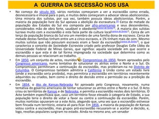 A GUERRA DA SECESSÃO NOS USA
•   No começo do século XIX, vários nortistas começaram a ver a escravidão como errada,
    desnecessária e imoral para o país, e muitos deles começaram a advocar ideias abolicionistas.
    Uma minoria dos sulistas, por sua vez, também possuía ideias abolicionistas. Porém, a
    maioria da população livre do Sul apoiava a abolição da escravatura.[5] Cerca de metade da
    população dos Estados do Sul era composta por afro-americanos e seus descendentes,
    considerados mão de obra forte, saudável e obediente[carece de fontes?]. A maioria dos sulistas
    lucrava muito com a escravidão e esta fazia parte da cultura local[carece de fontes?]. Cerca de um
    terço da população branca do Sul era um membro de uma família dona de escravos. Cerca de
    metade destas famílias tinham entre um a cinco escravos, e 1% tinham mais de cem. Mesmo
    muitos sulistas que não possuíam escravos eram a favor da escravidão[carece de fontes?], o que
    caracteriza o conceito de Sociedade Escravista criado pelo professor Douglas Colle Libby da
    Universidade Federal de Minas Gerais, que significa: aquela sociedade em que ocorre a
    escravidão e que esta é de tal forma impregnada na sociedade que determina como as
    demais pessoas se relacionam ao trabalho.
•   Em 1850, um conjunto de actos, reunidos no Compromisso de 1850, foram aprovados pelo
    Congresso americano, numa tentativa de solucionar os atritos entre o Norte e o Sul. Os
    Compromissos permitiriam a continuação da escravidão, mas proibiriam-na no Distrito de
    Columbia. O Compromisso também admitiria a Califórnia à União como um estado livre
    (onde a escravidão seria proibida), mas permitiria a escravidão em territórios recentemente
    adquiridos ou criados, bem como o direito de decisão entre a permissão ou a proibição da
    escravidão.
•   Em 1854, o Ato de Kansas-Nebraska foi aprovado pelo Congresso, novamente, numa
    tentativa do governo americano de tentar solucionar os atritos entre o Norte e o Sul. O Acto
    criou os territórios de Kansas e de Nebraska, e permitia a escravidão nestes dois territórios. O
    Acto também especificava que, caso um território fosse elevado à categoria de Estado, a sua
    população teria o direito de votar a favor ou contra a continuação da escravidão. Porém,
    muitos nortistas opuseram-se a este Acto, alegando que, uma vez que a escravidão estivesse
    bem fincada num território, estaria ali para ficar. Em 1856, a maioria da população de Kansas
    votou contra a escravidão, mas grupos pró-escravidão recusaram-se a aceitar a decisão, e,
    logo, revoltas populares surgiram no estado. Ainda no mesmo ano, um senador
 