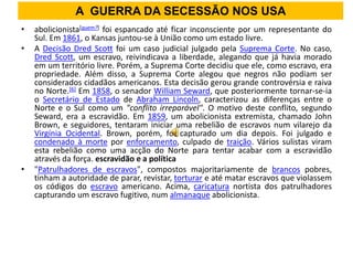A GUERRA DA SECESSÃO NOS USA
•   abolicionista[quem?] foi espancado até ficar inconsciente por um representante do
    Sul. Em 1861, o Kansas juntou-se à União como um estado livre.
•   A Decisão Dred Scott foi um caso judicial julgado pela Suprema Corte. No caso,
    Dred Scott, um escravo, reivindicava a liberdade, alegando que já havia morado
    em um território livre. Porém, a Suprema Corte decidiu que ele, como escravo, era
    propriedade. Além disso, a Suprema Corte alegou que negros não podiam ser
    considerados cidadãos americanos. Esta decisão gerou grande controvérsia e raiva
    no Norte.[6] Em 1858, o senador William Seward, que posteriormente tornar-se-ia
    o Secretário de Estado de Abraham Lincoln, caracterizou as diferenças entre o
    Norte e o Sul como um "conflito irreparável". O motivo deste conflito, segundo
    Seward, era a escravidão. Em 1859, um abolicionista extremista, chamado John
    Brown, e seguidores, tentaram iniciar uma rebelião de escravos num vilarejo da
    Virgínia Ocidental. Brown, porém, foi capturado um dia depois. Foi julgado e
    condenado à morte por enforcamento, culpado de traição. Vários sulistas viram
    esta rebelião como uma acção do Norte para tentar acabar com a escravidão
    através da força. escravidão e a política
•   "Patrulhadores de escravos", compostos majoritariamente de brancos pobres,
    tinham a autoridade de parar, revistar, torturar e até matar escravos que violassem
    os códigos do escravo americano. Acima, caricatura nortista dos patrulhadores
    capturando um escravo fugitivo, num almanaque abolicionista.
 