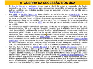 A GUERRA DA SECESSÃO NOS USA
•   O Ato de Kansas e Nebraska gerou raiva e discórdia entre a população do Norte,
    especialmente entre republicanos, que eram contra a escravidão, bem como sua expansão a
    outros territórios dos Estados Unidos. Entre os principais membros do partido estava
    Abraham Lincoln.
•   Em 1858, o Partido Democrata ficou dividido na criação de uma Constituição de que
    habitantes pró-escravidão do território de Kansas esperavam adoptar quando o Kansas se
    tornasse um Estado. Porém, os líderes do partido tomaram posições opostas na Constituição.
    Alguns eram a favor da escravidão, outros contra. Esta controvérsia fez com que o partido
    fosse dividido em dois ramos em 1860, um nortista, pró-abolicionismo, e outro sulista, pró-
    escravidão.
•   Os republicanos escolheram Lincoln como seu candidato nas eleições presidenciais de 1860.
    Abraham Lincoln, em sua campanha eleitoral, afirmou que os Estados Unidos não podiam
    viver eternamente, "metade livre, metade escrava", desencadeando sentimentos havia muito
    reprimidos pelos sulistas e nortistas. O partido democrata, dividido em dois, tinha dois
    candidatos, um a favor da escravidão e outro contra. Lincoln acabou vencendo as eleições em
    todos os estados livres excepto na Nova Jérsei. Porém, apenas 39% da população do país
    havia votado em Lincoln, tendo vencido por ter uma pluralidade de votos do colégio eleitoral
    americano. Quase nenhum dos votos do colégio eleitoral era procedente do Sul. Lincoln não
    foi nem colocado na votação como candidato em nove estados da região. Os sulistas temiam
    que Lincoln impusesse mais restrições à prática da escravidão, ou mesmo sua abolição.
•   Por fim, durante o final da década de 1850, a maioria do Senado americano passou a ser
    formada por nortistas. O balanço político entre o Norte e o Sul, anteriormente balanceado
    somente por causa do número igual de Estados escravistas e abolicionistas, fora quebrado ao
    longo da década de 1850, após a sucessiva elevação de três territórios à categoria de Estado
    abolicionista. Uma vez que os sulistas já eram minoria na Câmara dos Representantes, por
    causa da maior população do Norte, os sulistas enfrentavam o risco de tornarem-se numa
    minoria perpétua em ambas as câmaras do Congresso, e assim, não mais podendo combater
    tarifas protecionistas, que provocariam estragos na economia do Sul, dependente de material
    industrializado procedente do Reino Unido, nem mais defender o uso da escravidão.
 