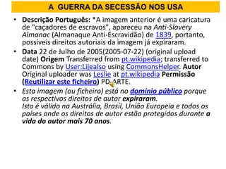 A GUERRA DA SECESSÃO NOS USA
• Descrição Português: *A imagem anterior é uma caricatura
  de "caçadores de escravos", apareceu na Anti-Slavery
  Almanac (Almanaque Anti-Escravidão) de 1839, portanto,
  possíveis direitos autoriais da imagem já expiraram.
• Data 22 de Julho de 2005(2005-07-22) (original upload
  date) Origem Transferred from pt.wikipedia; transferred to
  Commons by User:Lijealso using CommonsHelper. Autor
  Original uploader was Leslie at pt.wikipedia Permissão
  (Reutilizar este ficheiro) PD-ARTE.
• Esta imagem (ou ficheiro) está no domínio público porque
  os respectivos direitos de autor expiraram.
  Isto é válido na Austrália, Brasil, União Europeia e todos os
  países onde os direitos de autor estão protegidos durante a
  vida do autor mais 70 anos.
 
