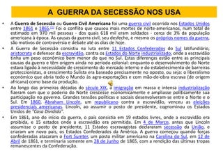 A GUERRA DA SECESSÃO NOS USA
•   A Guerra de Secessão ou Guerra Civil Americana foi uma guerra civil ocorrida nos Estados Unidos
    entre 1861 e 1865.[1] Foi o conflito que causou mais mortes de norte-americanos, num total de
    estimado em 970 mil pessoas - dos quais 618 mil eram soldados - cerca de 3% da população
    americana à época. As causas da guerra civil, seu desfecho, e mesmo os próprios nomes da guerra,
    são motivos de controvérsia e debate até os dias de hoje.
•   A Guerra de Secessão consistiu na luta entre 11 Estados Confederados do Sul latifundiário,
    aristocrata e defensor da escravidão, contra os Estados do Norte industrializado, onde a escravidão
    tinha um peso econômico bem menor do que no Sul. Estas diferenças estão entre as principais
    causas da guerra e têm origem ainda no período colonial: enquanto o desenvolvimento do Norte
    estava ligado à necessidade de crescimento do mercado interno e do estabelecimento de barreiras
    proteccionistas, o crescimento Sulista era baseado precisamente no oposto, ou seja: o liberalismo
    económico que abria todo o Mundo às agro-exportações e com mão-de-obra escrava (de origem
    africana) como base da produção.
•   Ao longo das primeiras décadas do século XIX, a imigração em massa e intensa industrialização
    fizeram com que o poderio do Norte crescesse economicamente e ampliasse politicamente sua
    participação no governo. Grandes tensões políticas e sociais desenvolveram-se entre o Norte e o
    Sul. Em 1860, Abraham Lincoln, um republicano contra a escravidão, venceu as eleições
    presidenciais americanas. Lincoln, ao assumir o posto de presidente, cognominou os Estados
    Unidos de "Casa Dividida".
•   Em 1861, ano do início da guerra, o país consistia em 19 estados livres, onde a escravidão era
    proibida, e 15 estados onde a escravidão era permitida. Em 4 de Março, antes que Lincoln
    assumisse o posto de presidente, 11 Estados escravagistas declararam secessão da União, e
    criaram um novo país, os Estados Confederados da América. A guerra começou quando forças
    confederadas atacaram o Fort Sumter, um posto militar americano na Carolina do Sul, em 12 de
    Abril de 1861, e terminaria somente em 28 de Junho de 1865, com a rendição das últimas tropas
    remanescentes da Confederação.
 