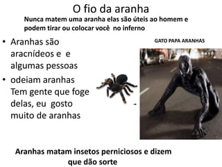 O fio da aranha
     Nunca matem uma aranha elas são úteis ao homem e
     podem tirar ou colocar você no inferno
• Aranhas são                              GATO PAPA ARANHAS

  aracnídeos e e
  algumas pessoas
• odeiam aranhas
  Tem gente que foge
  delas, eu gosto
  muito de aranhas


  Aranhas matam insetos perniciosos e dizem
              que dão sorte
 